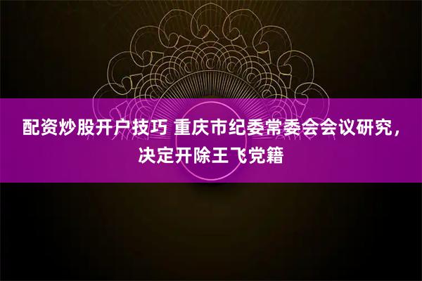 配资炒股开户技巧 重庆市纪委常委会会议研究,决定开除王飞党籍