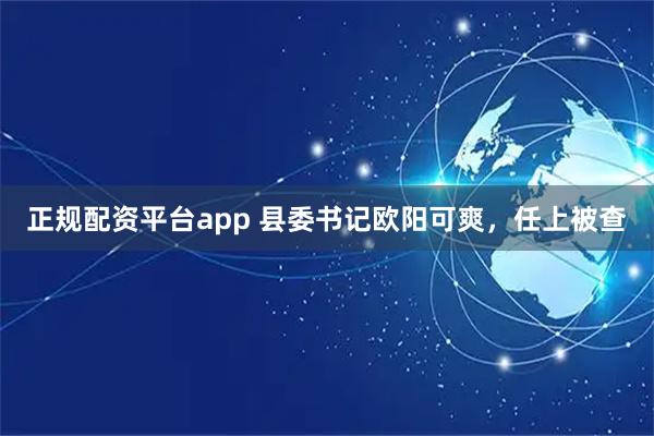 正规配资平台app 县委书记欧阳可爽，任上被查