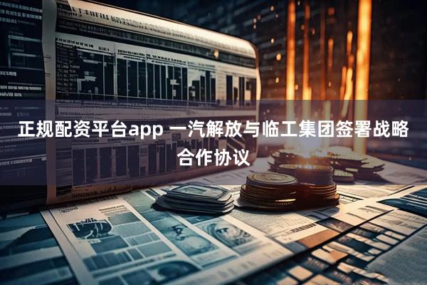 正规配资平台app 一汽解放与临工集团签署战略合作协议