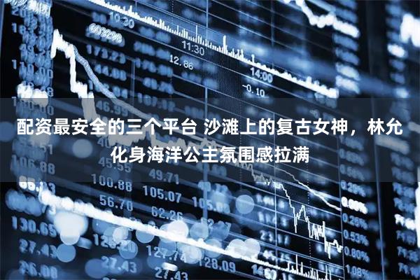 配资最安全的三个平台 沙滩上的复古女神，林允化身海洋公主氛围感拉满