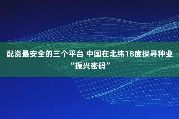 配资最安全的三个平台 中国在北纬18度探寻种业“振兴密码”