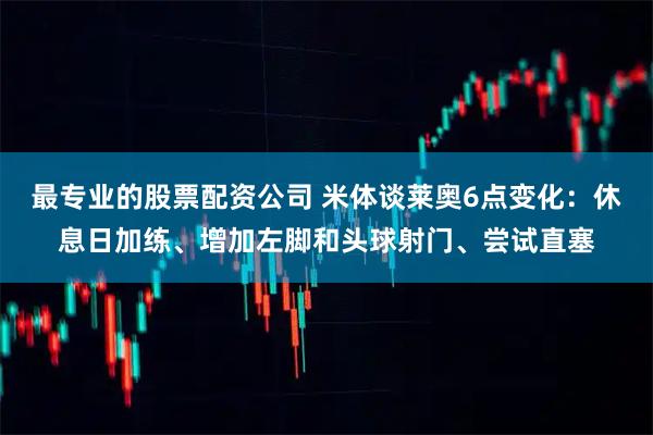 最专业的股票配资公司 米体谈莱奥6点变化：休息日加练、增加左脚和头球射门、尝试直塞