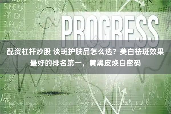 配资杠杆炒股 淡斑护肤品怎么选？美白祛斑效果最好的排名第一，黄黑皮焕白密码