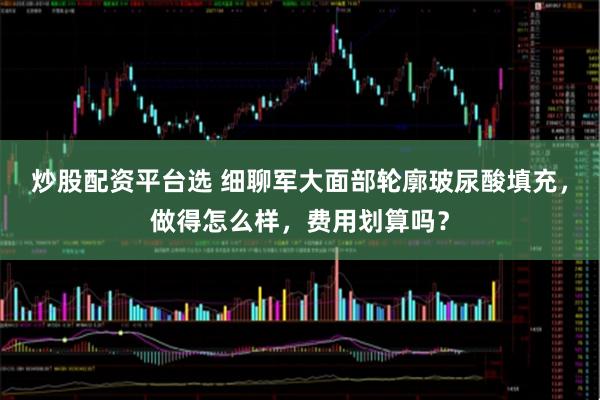 炒股配资平台选 细聊军大面部轮廓玻尿酸填充，做得怎么样，费用划算吗？