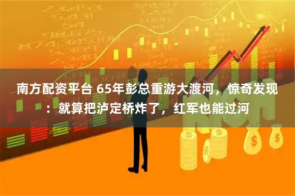 南方配资平台 65年彭总重游大渡河，惊奇发现：就算把泸定桥炸了，红军也能过河