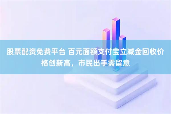 股票配资免费平台 百元面额支付宝立减金回收价格创新高，市民出手需留意
