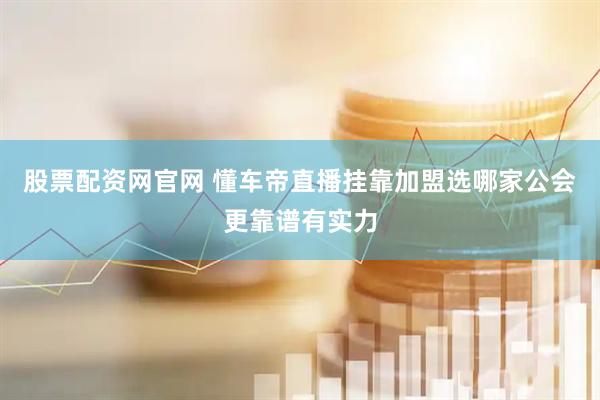 股票配资网官网 懂车帝直播挂靠加盟选哪家公会更靠谱有实力