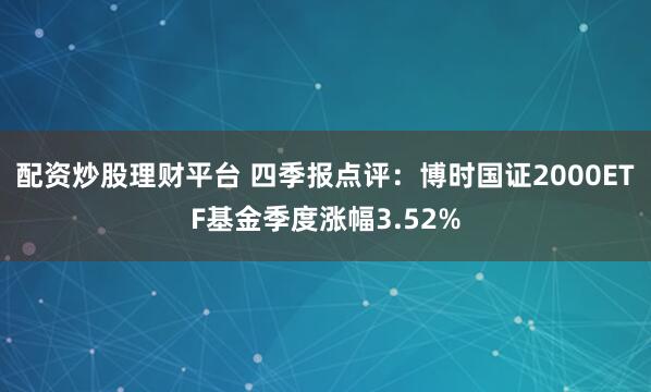 配资炒股理财平台 四季报点评：博时国证2000ETF基金季度涨幅3.52%