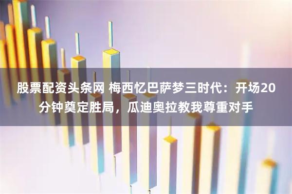 股票配资头条网 梅西忆巴萨梦三时代：开场20分钟奠定胜局，瓜迪奥拉教我尊重对手