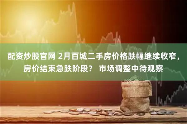 配资炒股官网 2月百城二手房价格跌幅继续收窄，房价结束急跌阶段？ 市场调整中待观察