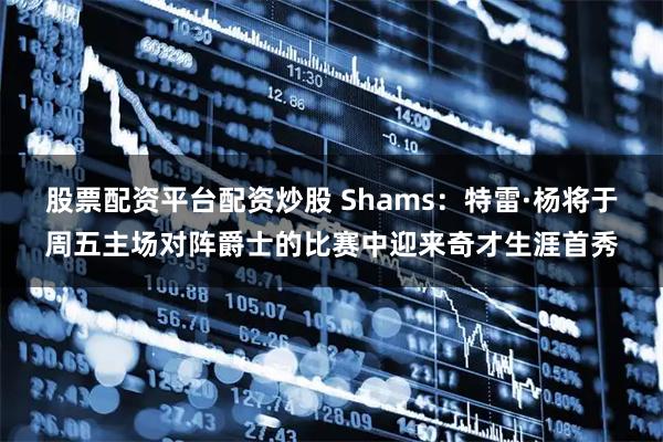 股票配资平台配资炒股 Shams：特雷·杨将于周五主场对阵爵士的比赛中迎来奇才生涯首秀