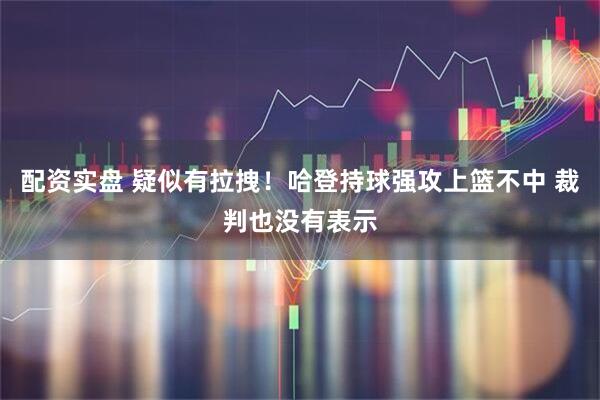 配资实盘 疑似有拉拽！哈登持球强攻上篮不中 裁判也没有表示