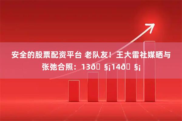 安全的股票配资平台 老队友！王大雷社媒晒与张弛合照：13🧡14🧡