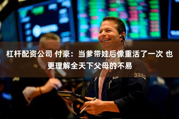 杠杆配资公司 付豪：当爹带娃后像重活了一次 也更理解全天下父母的不易