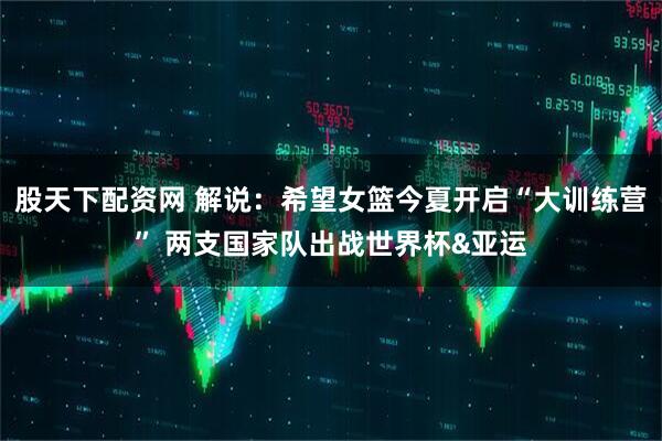 股天下配资网 解说：希望女篮今夏开启“大训练营” 两支国家队出战世界杯&亚运
