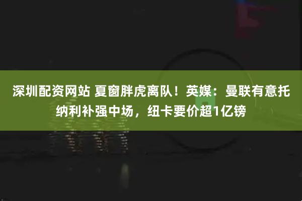 深圳配资网站 夏窗胖虎离队！英媒：曼联有意托纳利补强中场，纽卡要价超1亿镑