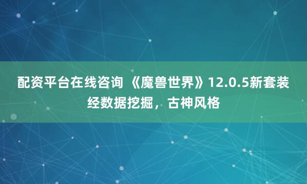 配资平台在线咨询 《魔兽世界》12.0.5新套装经数据挖掘，古神风格