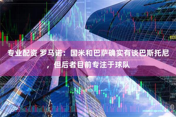 专业配资 罗马诺：国米和巴萨确实有谈巴斯托尼，但后者目前专注于球队