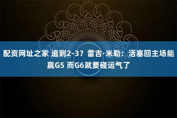 配资网址之家 追到2-3？雷吉·米勒：活塞回主场能赢G5 而G6就要碰运气了