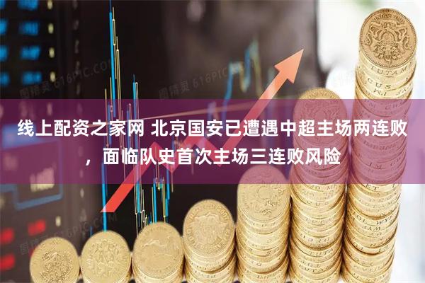 线上配资之家网 北京国安已遭遇中超主场两连败，面临队史首次主场三连败风险