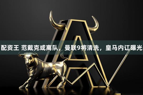 配资王 范戴克或离队，曼联9将清洗，皇马内讧曝光