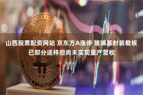 山西股票配资网站 京东方A涨停 玻璃基封装载板已部分送样但尚未实现量产营收
