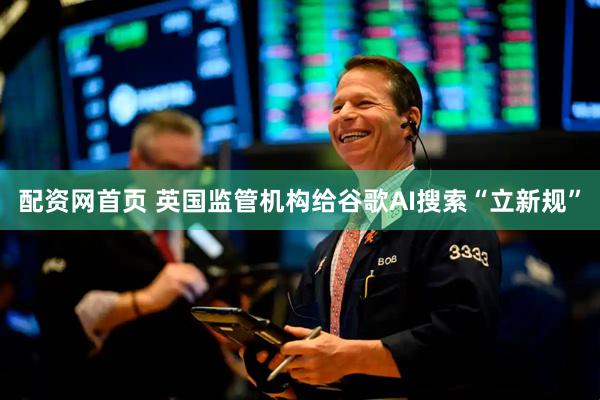 配资网首页 英国监管机构给谷歌AI搜索“立新规”