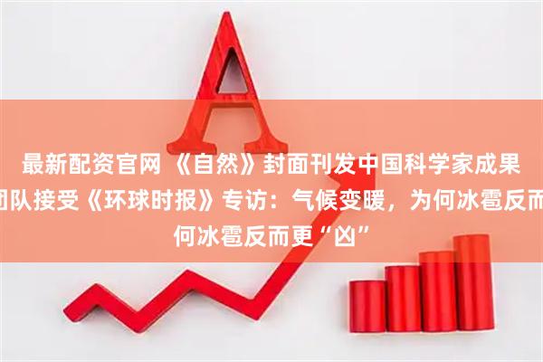 最新配资官网 《自然》封面刊发中国科学家成果,研究团队接受《环球时报》专访:气候变暖,为何冰雹反而更“凶”