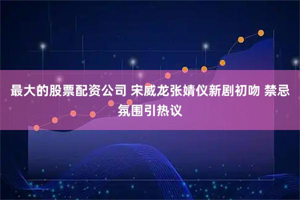最大的股票配资公司 宋威龙张婧仪新剧初吻 禁忌氛围引热议