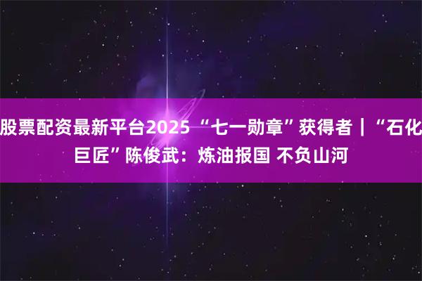 股票配资最新平台2025 “七一勋章”获得者｜“石化巨匠”陈俊武：炼油报国 不负山河