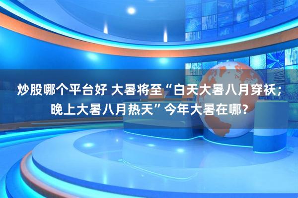 炒股哪个平台好 大暑将至“白天大暑八月穿袄；晚上大暑八月热天”今年大暑在哪？