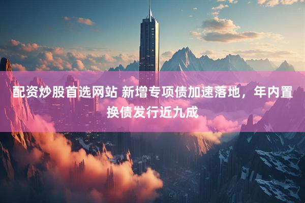 配资炒股首选网站 新增专项债加速落地，年内置换债发行近九成