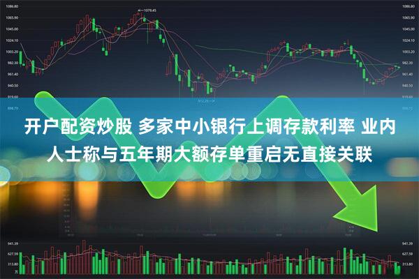 开户配资炒股 多家中小银行上调存款利率 业内人士称与五年期大额存单重启无直接关联