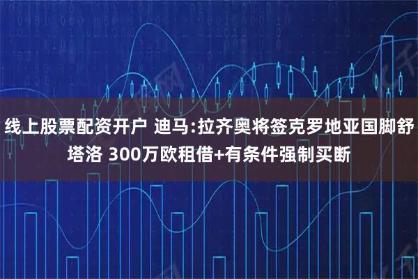 线上股票配资开户 迪马:拉齐奥将签克罗地亚国脚舒塔洛 300万欧租借+有条件强制买断