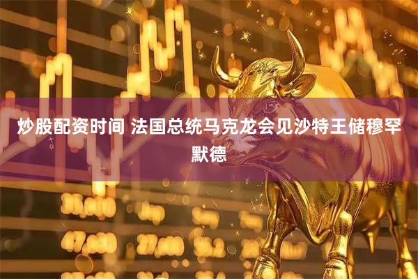 炒股配资时间 法国总统马克龙会见沙特王储穆罕默德